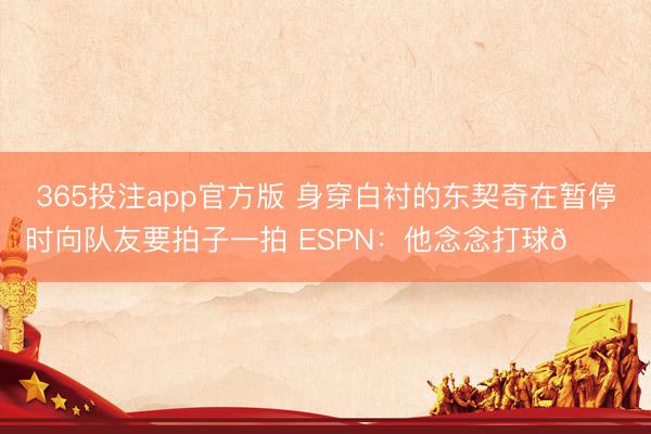 365投注app官方版 身穿白衬的东契奇在暂停时向队友要拍子一拍 ESPN：他念念打球😔