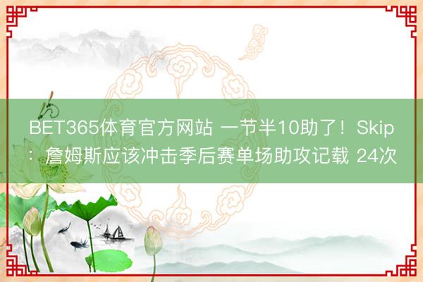 BET365体育官方网站 一节半10助了！Skip：詹姆斯应该冲击季后赛单场助攻记载 24次