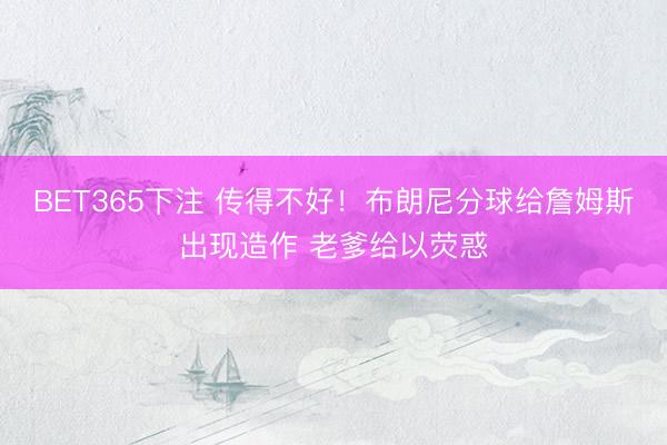 BET365下注 传得不好！布朗尼分球给詹姆斯出现造作 老爹给以荧惑