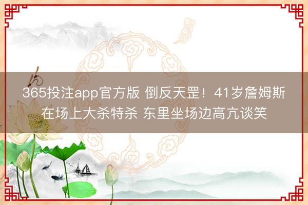 365投注app官方版 倒反天罡！41岁詹姆斯在场上大杀特杀 东里坐场边高亢谈笑