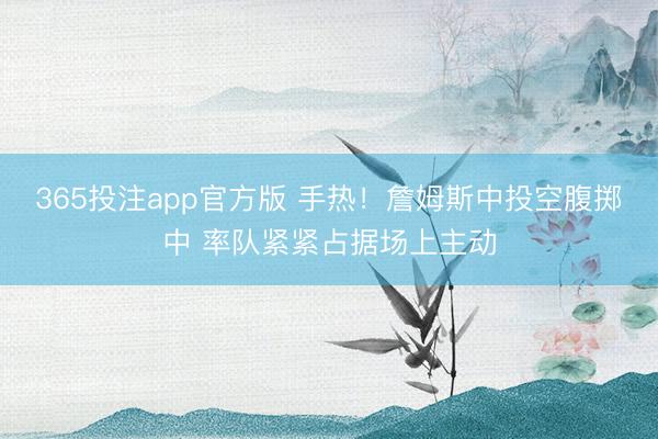 365投注app官方版 手热！詹姆斯中投空腹掷中 率队紧紧占据场上主动