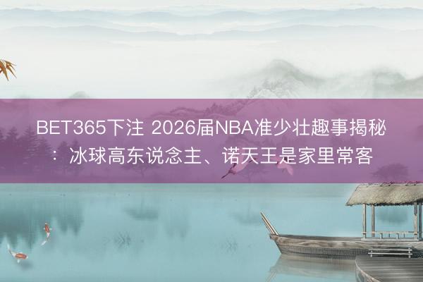 BET365下注 2026届NBA准少壮趣事揭秘：冰球高东说念主、诺天王是家里常客