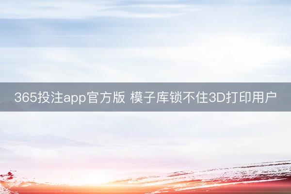 365投注app官方版 模子库锁不住3D打印用户