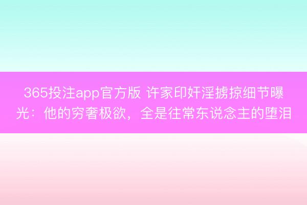 365投注app官方版 许家印奸淫掳掠细节曝光：他的穷奢极欲，全是往常东说念主的堕泪