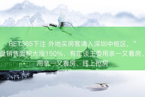 BET365下注 外地买房客涌入深圳中枢区，“10万+”豪盘销售面积大涨150%，有东谈主委用亲一又看房、线上抢房