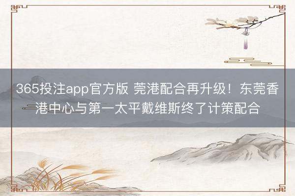 365投注app官方版 莞港配合再升级！东莞香港中心与第一太平戴维斯终了计策配合