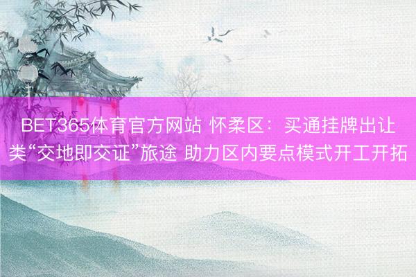 BET365体育官方网站 怀柔区：买通挂牌出让类“交地即交证”旅途 助力区内要点模式开工开拓