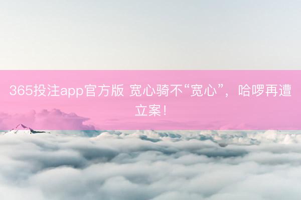 365投注app官方版 宽心骑不“宽心”，哈啰再遭立案！