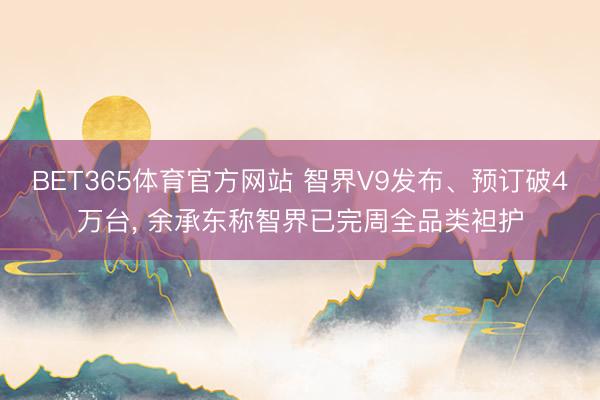 BET365体育官方网站 智界V9发布、预订破4万台， 余承东称智界已完周全品类袒护