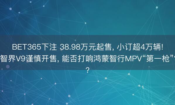 BET365下注 38.98万元起售， 小订超4万辆! 智界V9谨慎开售， 能否打响鸿蒙智行MPV“第一枪”?