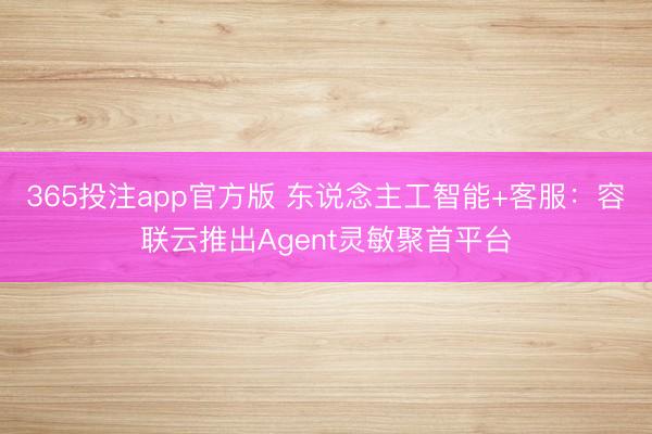 365投注app官方版 东说念主工智能+客服：容联云推出Agent灵敏聚首平台