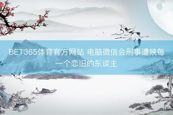 BET365体育官方网站 电脑微信会刑事遭殃每一个恋旧的东谈主
