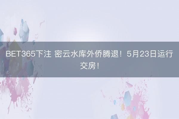 BET365下注 密云水库外侨腾退！5月23日运行交房！