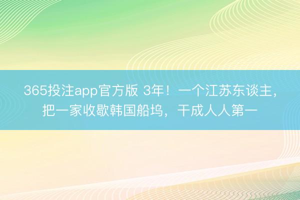 365投注app官方版 3年！一个江苏东谈主，把一家收歇韩国船坞，干成人人第一