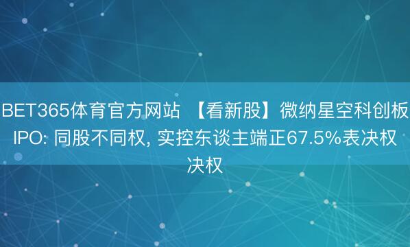 BET365体育官方网站 【看新股】微纳星空科创板IPO: 同股不同权， 实控东谈主端正67.5%表决权