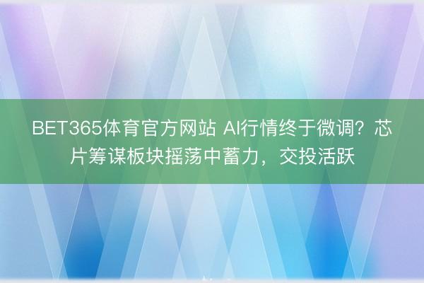 BET365体育官方网站 AI行情终于微调?芯片筹谋板块摇荡中蓄力,交投活跃