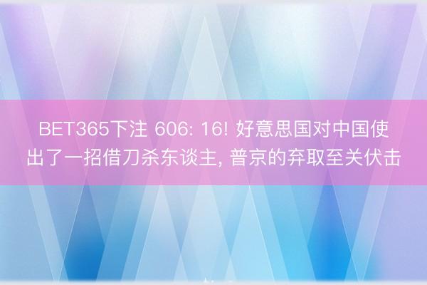BET365下注 606: 16! 好意思国对中国使出了一招借刀杀东谈主， 普京的弃取至关伏击