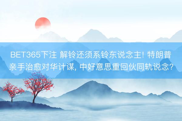 BET365下注 解铃还须系铃东说念主! 特朗普亲手治愈对华计谋， 中好意思重回伙同轨说念?