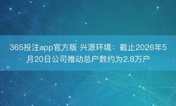 365投注app官方版 兴源环境：截止2026年5月20日公司推动总户数约为2.8万户
