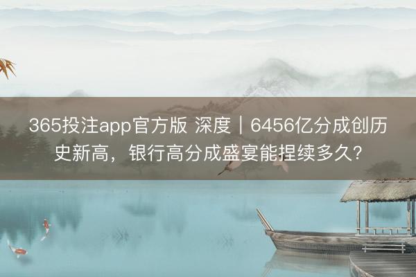 365投注app官方版 深度｜6456亿分成创历史新高，银行高分成盛宴能捏续多久？