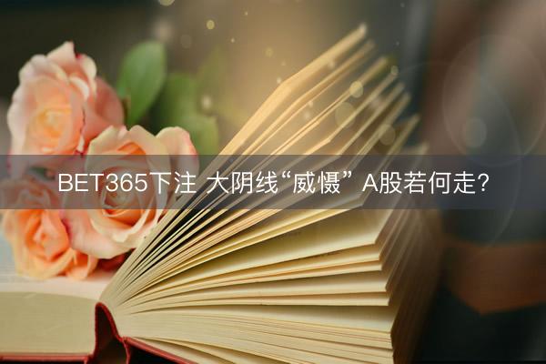 BET365下注 大阴线“威慑” A股若何走?