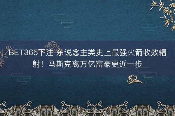 BET365下注 东说念主类史上最强火箭收效辐射！马斯克离万亿富豪更近一步