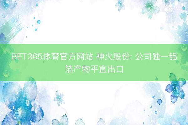 BET365体育官方网站 神火股份: 公司独一铝箔产物平直出口