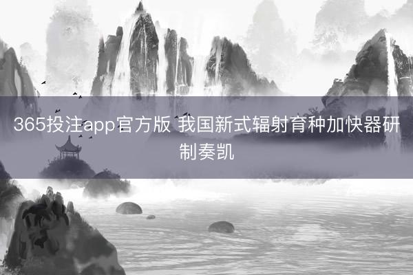 365投注app官方版 我国新式辐射育种加快器研制奏凯