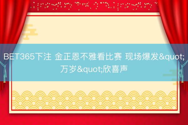 BET365下注 金正恩不雅看比赛 现场爆发"万岁&quo