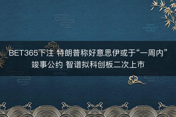 BET365下注 特朗普称好意思伊或于“一周内”竣事公约 智谱拟科创板二次上市