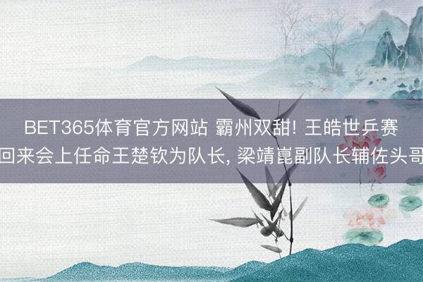 BET365体育官方网站 霸州双甜! 王皓世乒赛回来会上任命王楚钦为队长， 梁靖崑副队长辅佐头哥