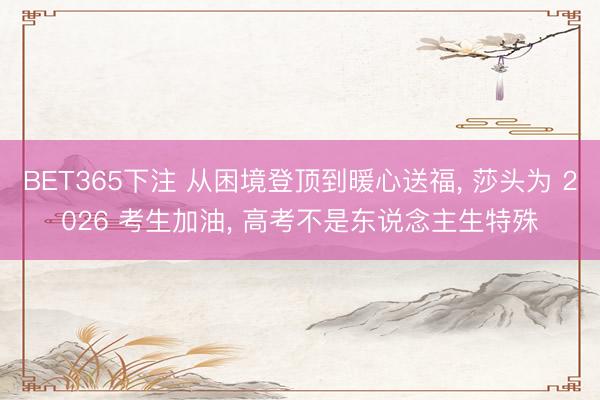 BET365下注 从困境登顶到暖心送福， 莎头为 2026 考生加油， 高考不是东说念主生特殊