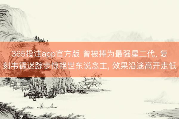 365投注app官方版 曾被捧为最强星二代， 复刻韦德迷踪步惊艳世东说念主， 效果沿途高开走低