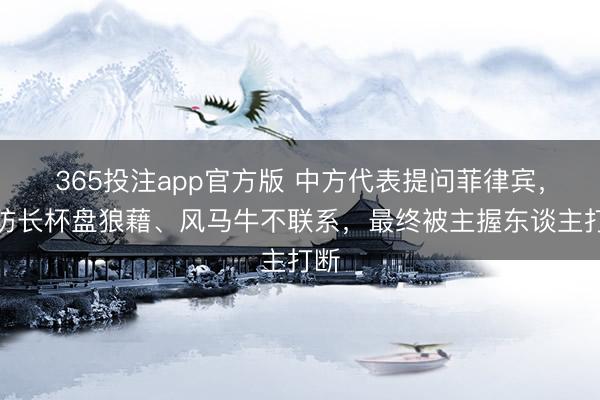 365投注app官方版 中方代表提问菲律宾，菲防长杯盘狼藉、风马牛不联系，最终被主握东谈主打断