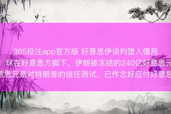 365投注app官方版 好意思伊谈判堕入僵局，伊朗最高魁首参谋人：球在好意思方脚下，伊朗被冻结的240亿好意思元是对特朗普的信任测试，已作念好应付好意思国可能入侵的准备