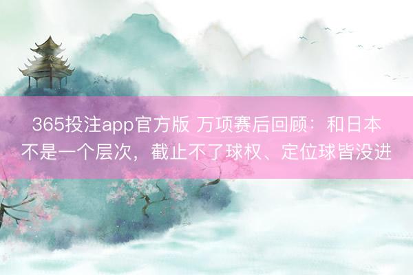 365投注app官方版 万项赛后回顾：和日本不是一个层次，截止不了球权、定位球皆没进