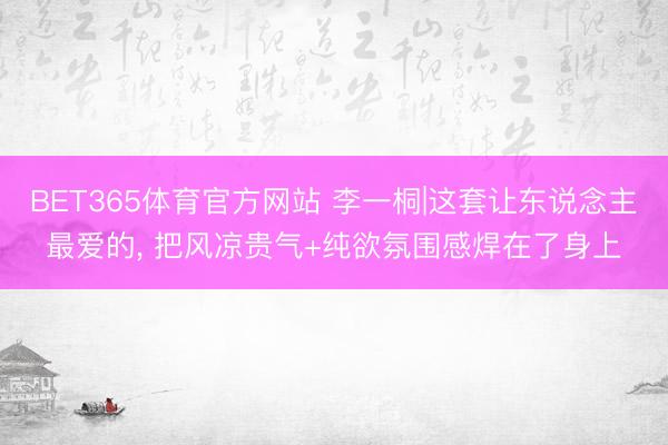 BET365体育官方网站 李一桐|这套让东说念主最爱的， 把风凉贵气+纯欲氛围感焊在了身上