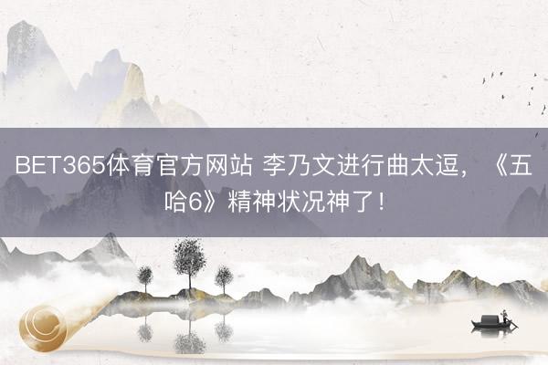 BET365体育官方网站 李乃文进行曲太逗，《五哈6》精神状况神了！