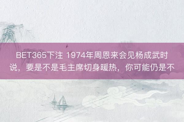 BET365下注 1974年周恩来会见杨成武时说，要是不是毛主席切身暖热，你可能仍是不