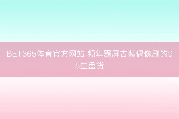 BET365体育官方网站 频年霸屏古装偶像剧的95生盘货