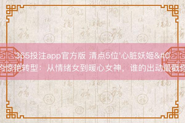 365投注app官方版 清点5位'心脏妖姬'的惊艳转型：从情绪女到暖心女神，谁的出动最戳你心？