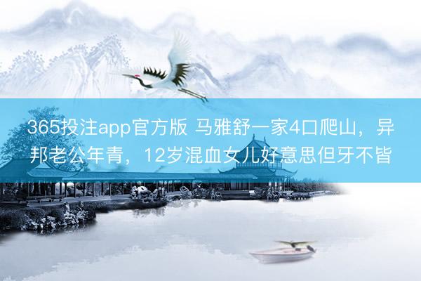 365投注app官方版 马雅舒一家4口爬山,异邦老公年青,12岁混血女儿好意思但牙不皆