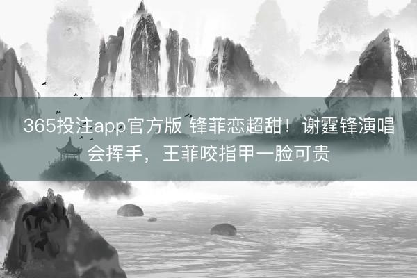 365投注app官方版 锋菲恋超甜！谢霆锋演唱会挥手，王菲咬指甲一脸可贵