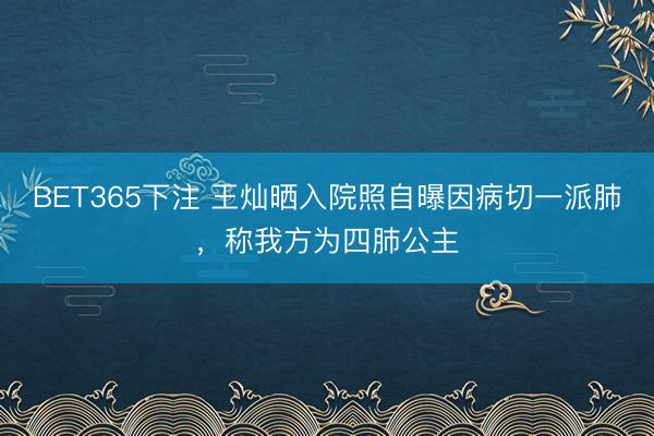 BET365下注 王灿晒入院照自曝因病切一派肺，称我方为四肺公主