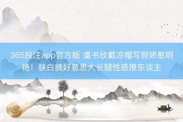 365投注app官方版 虞书欣戴凉帽写照娇憨明艳！肤白貌好意思大长腿性感撩东谈主