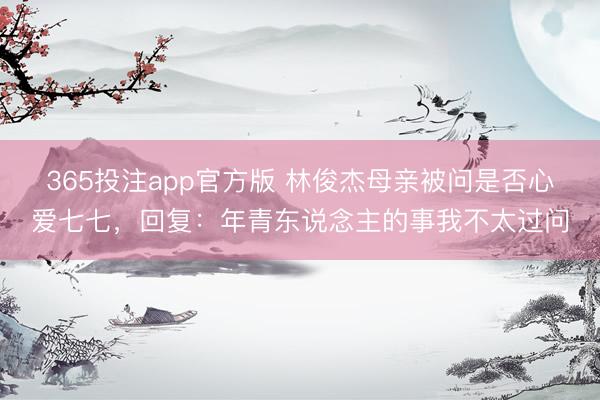 365投注app官方版 林俊杰母亲被问是否心爱七七，回复：年青东说念主的事我不太过问