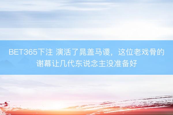 BET365下注 演活了晁盖马谡,这位老戏骨的谢幕让几代东说念主没准备好