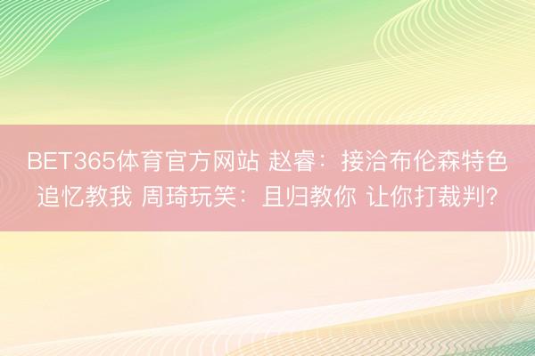 BET365体育官方网站 赵睿：接洽布伦森特色追忆教我 周琦玩笑：且归教你 让你打裁判？