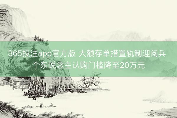 365投注app官方版 大额存单措置轨制迎阅兵 个东说念主认购门槛降至20万元