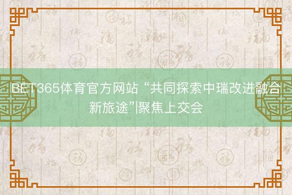 BET365体育官方网站 “共同探索中瑞改进融合新旅途”|聚焦上交会